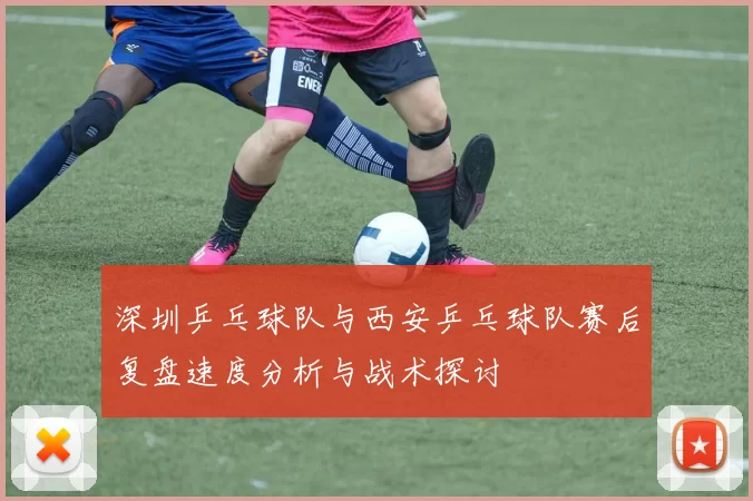 深圳乒乓球队与西安乒乓球队赛后复盘速度分析与战术探讨