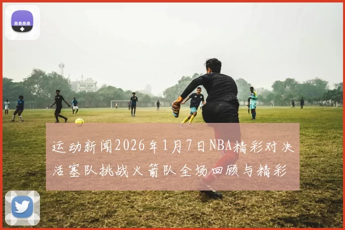 运动新闻2026年1月7日NBA精彩对决活塞队挑战火箭队全场回顾与精彩瞬间分析