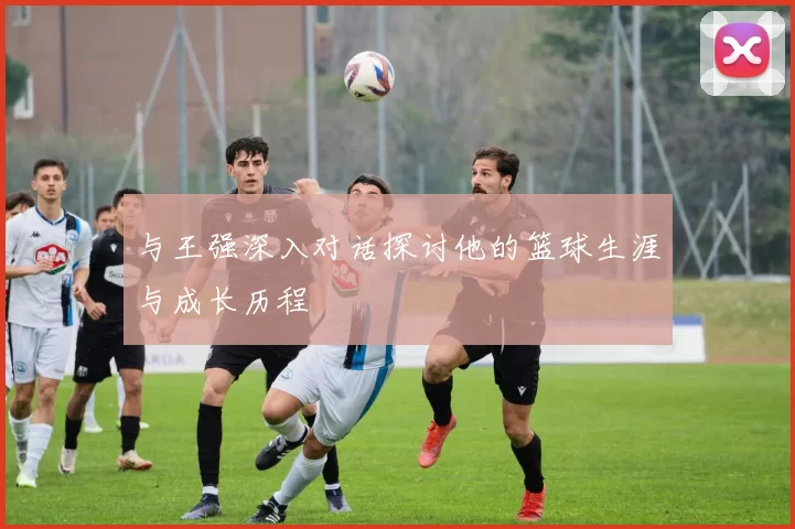 与王强深入对话探讨他的篮球生涯与成长历程