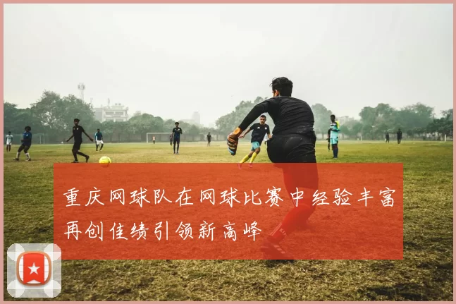 重庆网球队在网球比赛中经验丰富再创佳绩引领新高峰