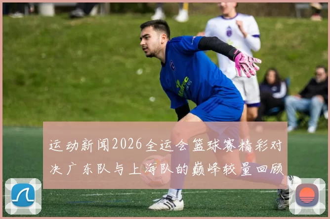 运动新闻2026全运会篮球赛精彩对决广东队与上海队的巅峰较量回顾